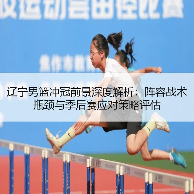 辽宁男篮冲冠前景深度解析:阵容战术瓶颈与季后赛应对策略评估